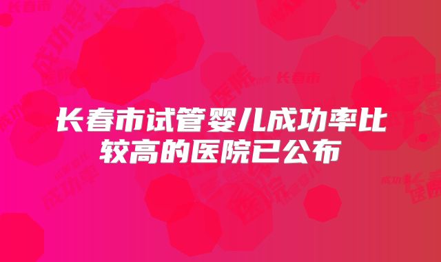 长春市试管婴儿成功率比较高的医院已公布