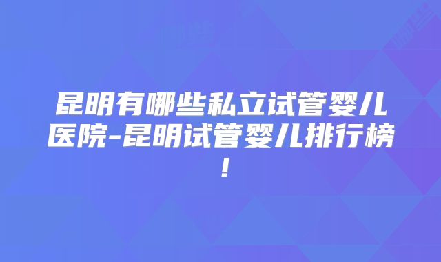 昆明有哪些私立试管婴儿医院-昆明试管婴儿排行榜!