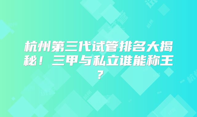 杭州第三代试管排名大揭秘!三甲与私立谁能称王?