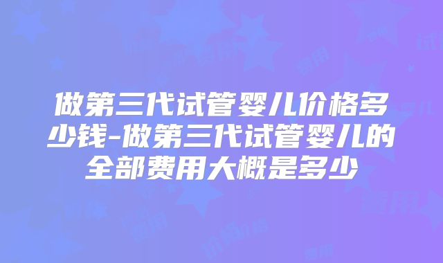 做第三代试管婴儿价格多少钱-做第三代试管婴儿的全部费用大概是多少