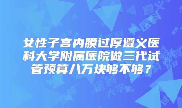 女性子宫内膜过厚遵义医科大学附属医院做三代试管预算八万块够不够?