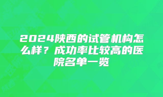 2024陕西的试管机构怎么样？成功率比较高的医院名单一览
