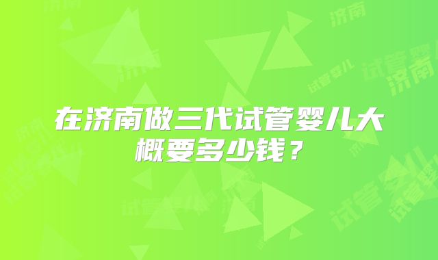 在济南做三代试管婴儿大概要多少钱？