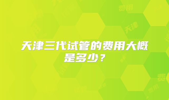 天津三代试管的费用大概是多少?