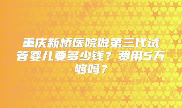 重庆新桥医院做第三代试管婴儿要多少钱？费用5万够吗？