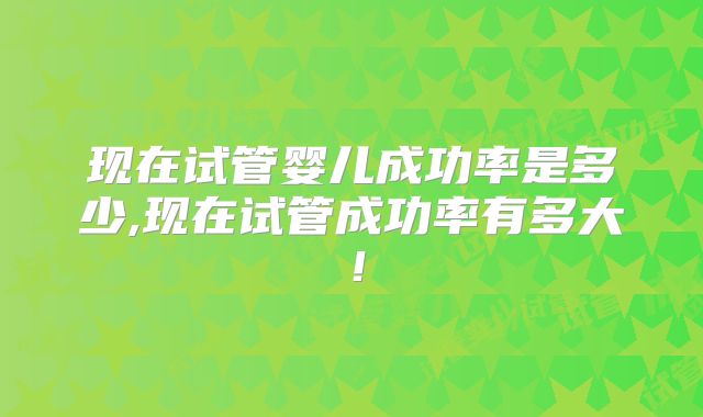 现在试管婴儿成功率是多少,现在试管成功率有多大！