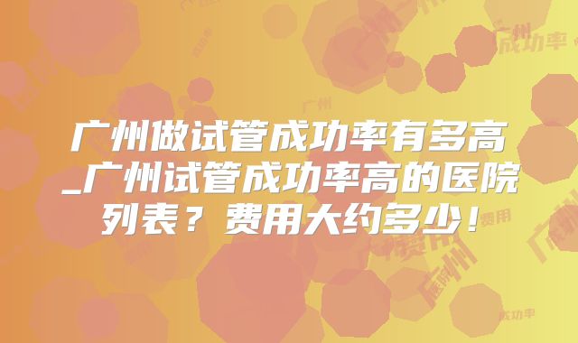 广州做试管成功率有多高_广州试管成功率高的医院列表？费用大约多少！