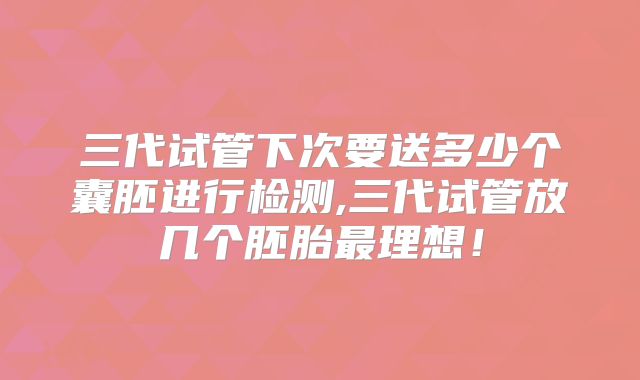 三代试管下次要送多少个囊胚进行检测,三代试管放几个胚胎最理想！
