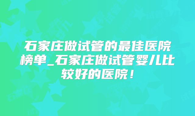 石家庄做试管的最佳医院榜单_石家庄做试管婴儿比较好的医院！