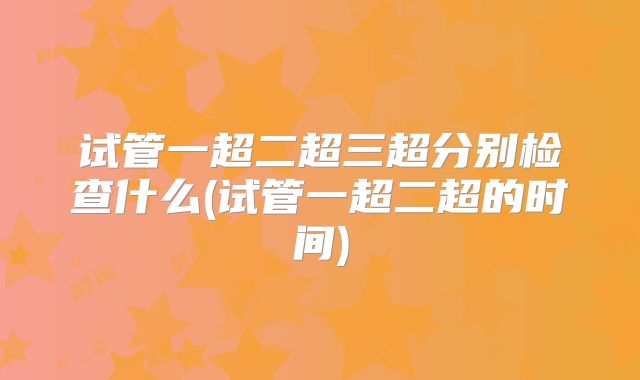试管一超二超三超分别检查什么(试管一超二超的时间)