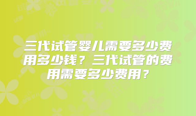 三代试管婴儿需要多少费用多少钱?三代试管的费用需要多少费用?