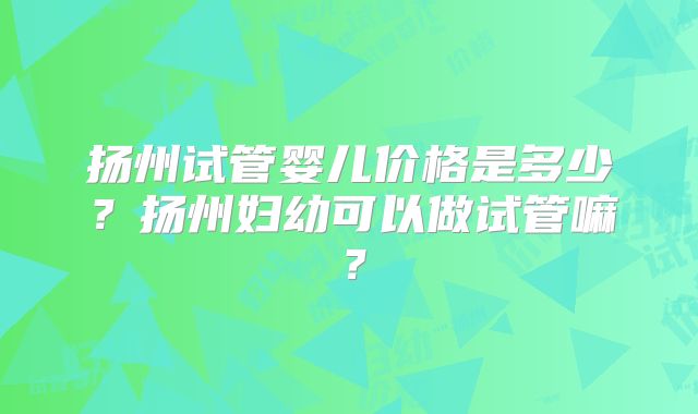 扬州试管婴儿价格是多少？扬州妇幼可以做试管嘛？
