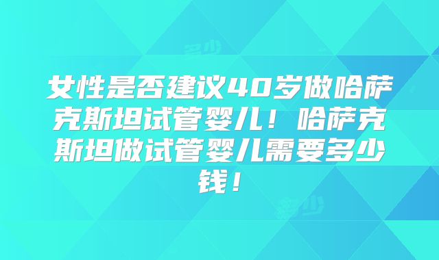 女性是否建议40岁做哈萨克斯坦试管婴儿！哈萨克斯坦做试管婴儿需要多少钱！