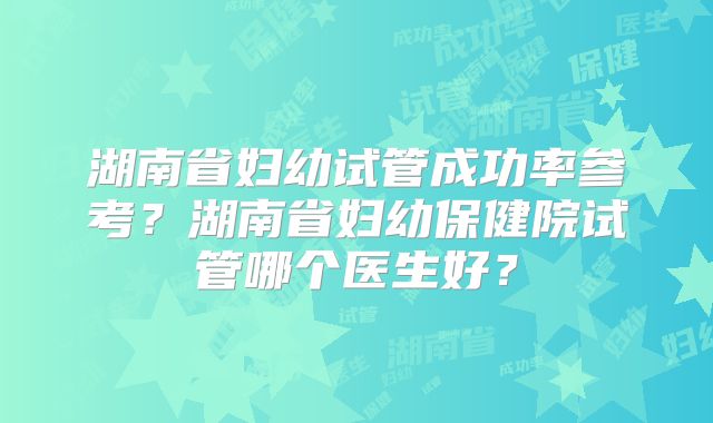 湖南省妇幼试管成功率参考？湖南省妇幼保健院试管哪个医生好？