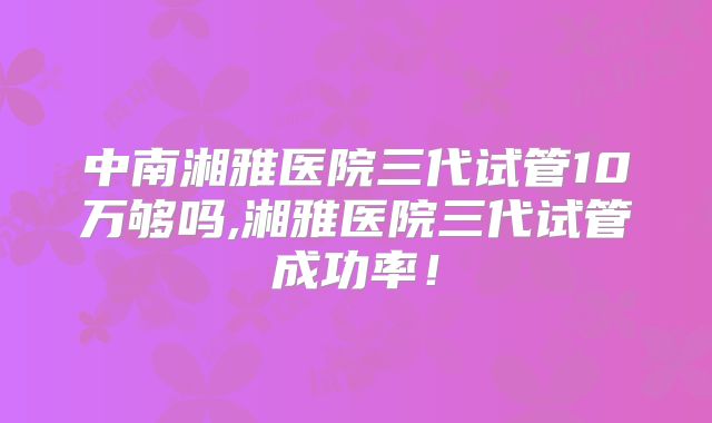 中南湘雅医院三代试管10万够吗,湘雅医院三代试管成功率！