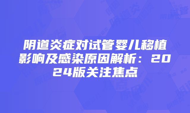 阴道炎症对试管婴儿移植影响及感染原因解析：2024版关注焦点