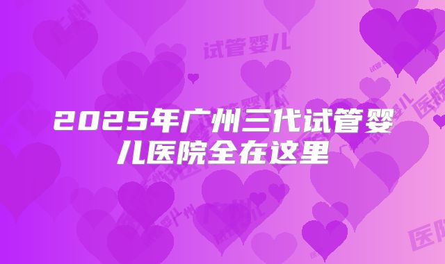 2025年广州三代试管婴儿医院全在这里