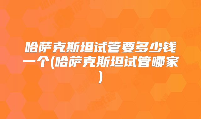 哈萨克斯坦试管要多少钱一个(哈萨克斯坦试管哪家)