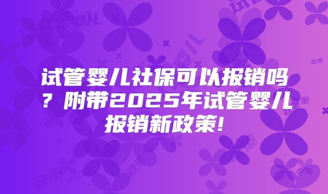 试管婴儿社保可以报销吗?附带2025年试管婴儿报销新政策!