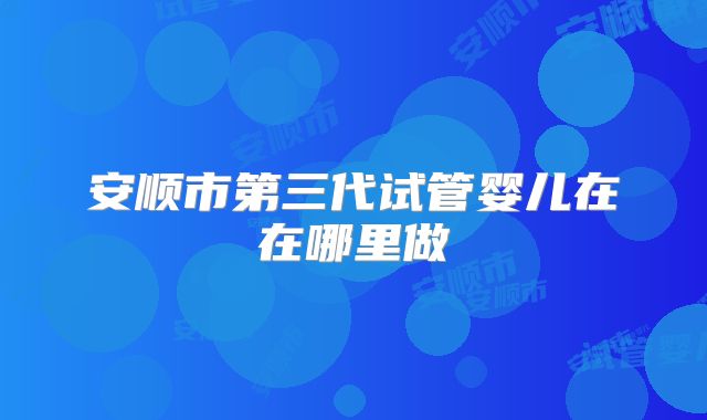 安顺市第三代试管婴儿在在哪里做