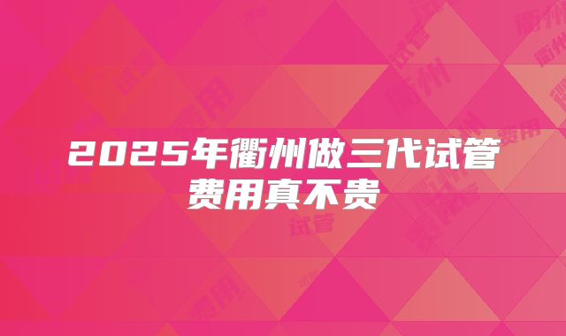 2025年衢州做三代试管费用真不贵