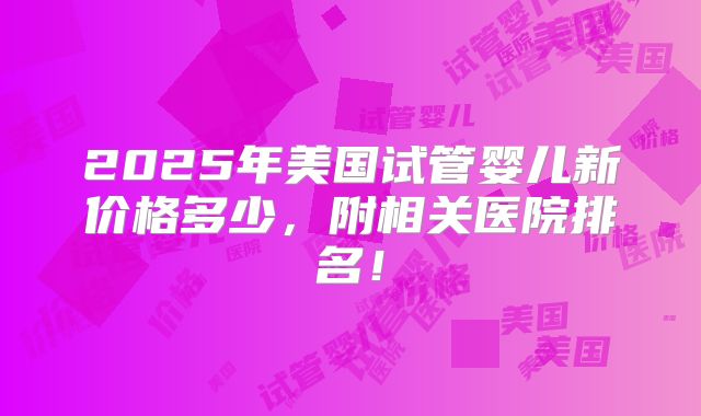 2025年美国试管婴儿新价格多少,附相关医院排名!