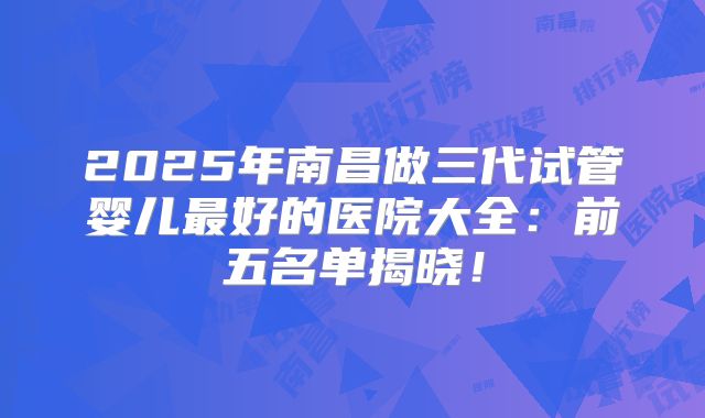 2025年南昌做三代试管婴儿最好的医院大全:前五名单揭晓!