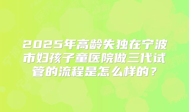 2025年高龄失独在宁波市妇孩子童医院做三代试管的流程是怎么样的?