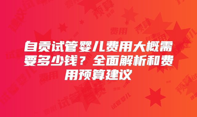 自贡试管婴儿费用大概需要多少钱？全面解析和费用预算建议