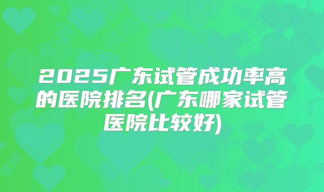 2025广东试管成功率高的医院排名(广东哪家试管医院比较好)