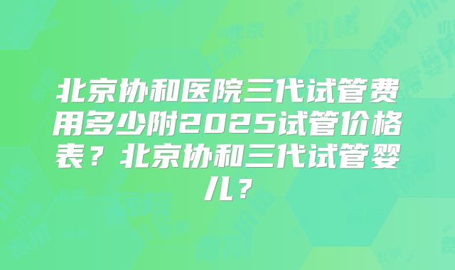 北京协和医院三代试管费用多少附2025试管价格表？北京协和三代试管婴儿？
