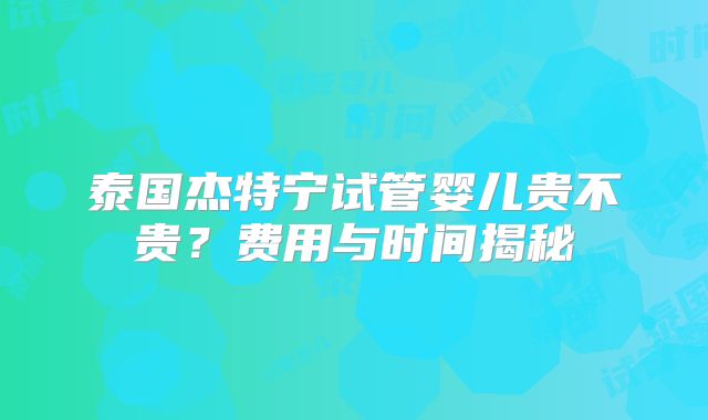 泰国杰特宁试管婴儿贵不贵？费用与时间揭秘