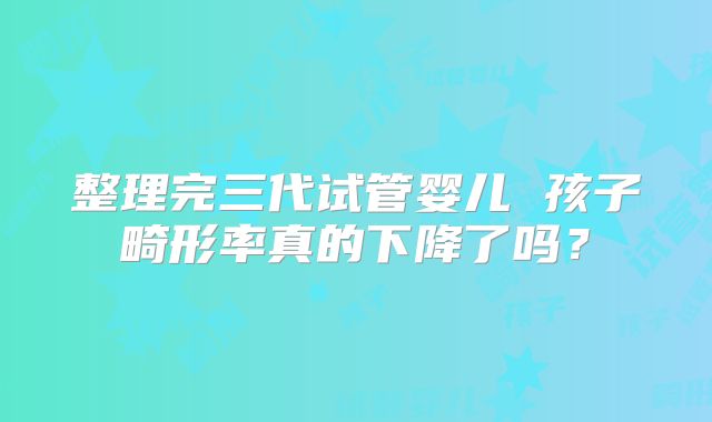 整理完三代试管婴儿 孩子畸形率真的下降了吗？