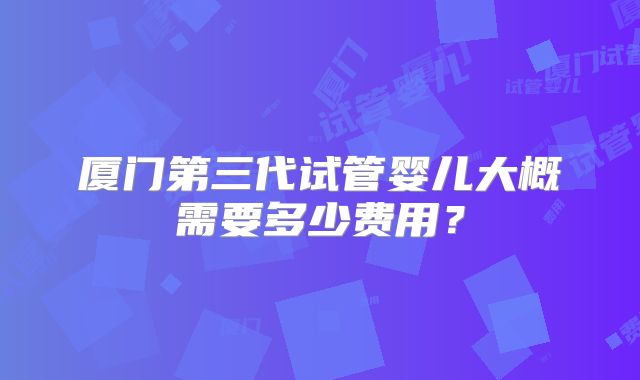 厦门第三代试管婴儿大概需要多少费用?