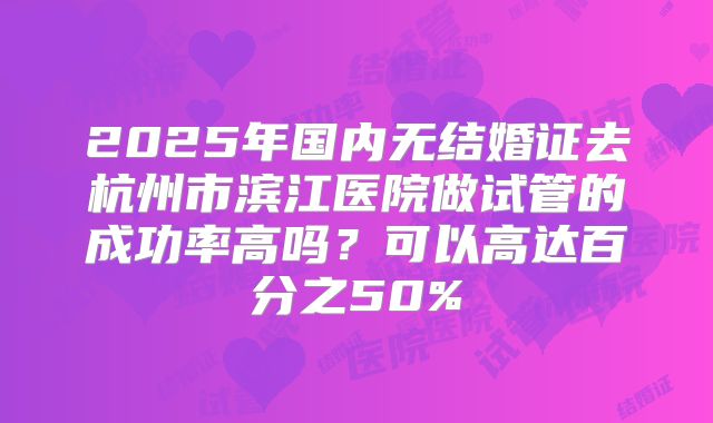 2025年国内无结婚证去杭州市滨江医院做试管的成功率高吗?可以高达百分之50%