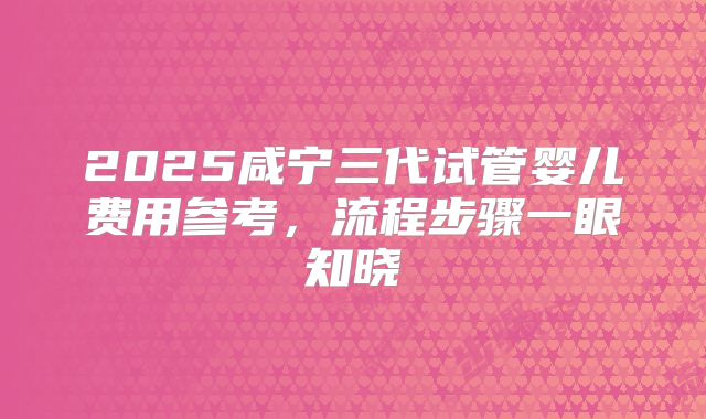 2025咸宁三代试管婴儿费用参考,流程步骤一眼知晓