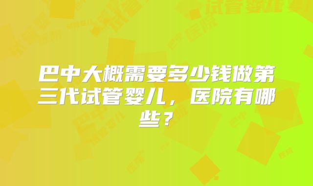 巴中大概需要多少钱做第三代试管婴儿，医院有哪些？