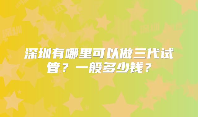 深圳有哪里可以做三代试管?一般多少钱?