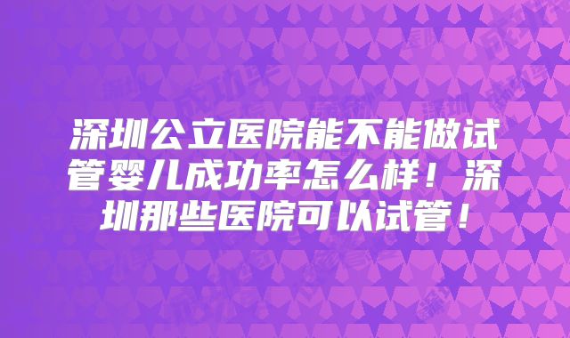 深圳公立医院能不能做试管婴儿成功率怎么样！深圳那些医院可以试管！