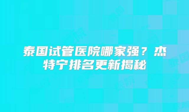 泰国试管医院哪家强？杰特宁排名更新揭秘