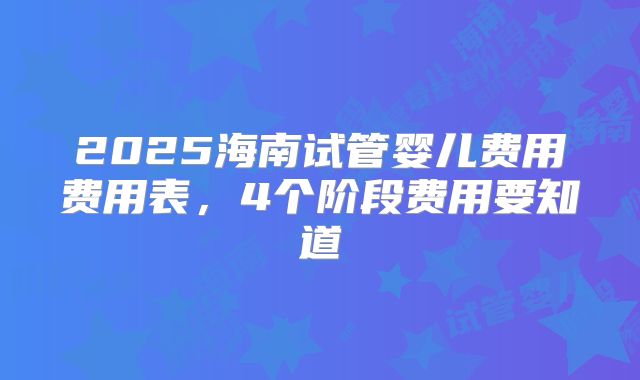2025海南试管婴儿费用费用表,4个阶段费用要知道