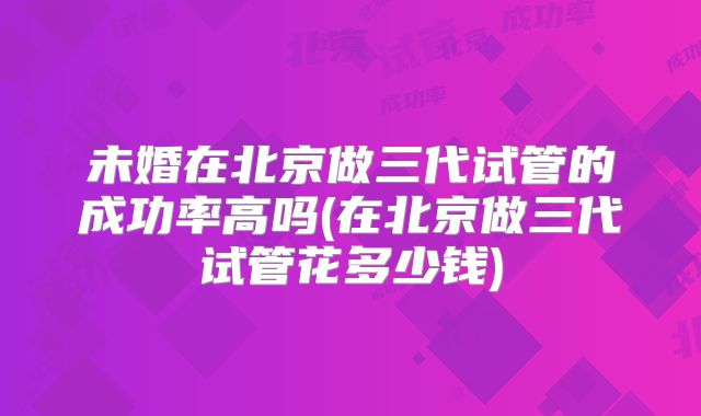 未婚在北京做三代试管的成功率高吗(在北京做三代试管花多少钱)