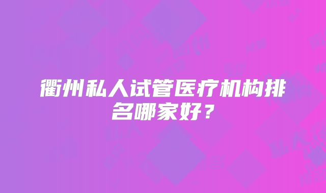 衢州私人试管医疗机构排名哪家好？