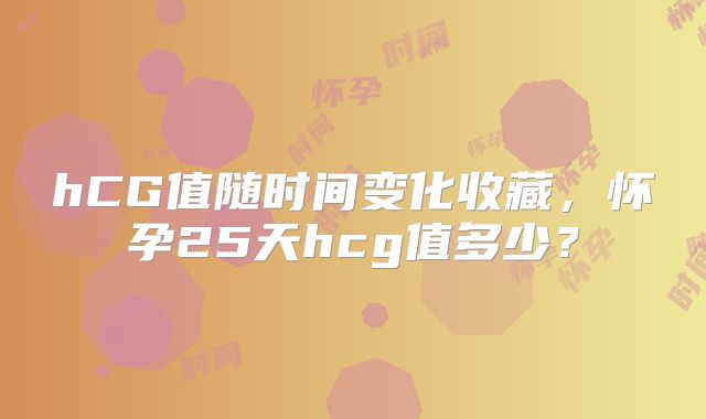 hCG值随时间变化收藏,怀孕25天hcg值多少?