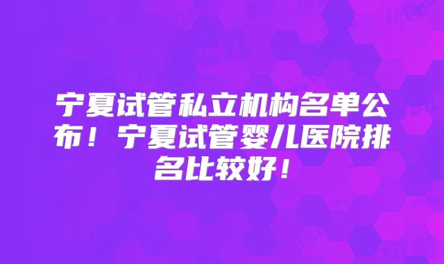 宁夏试管私立机构名单公布！宁夏试管婴儿医院排名比较好！