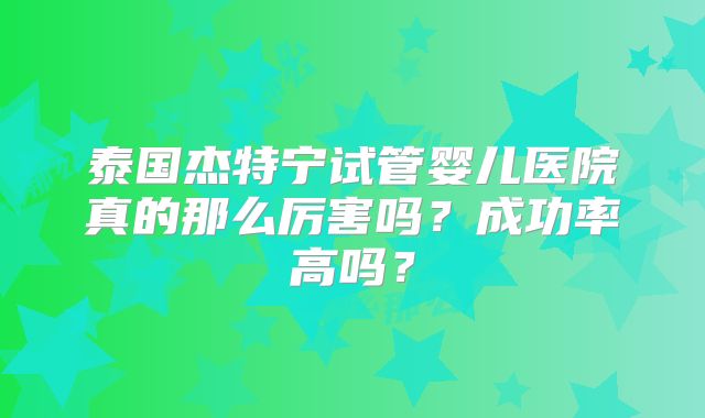 泰国杰特宁试管婴儿医院真的那么厉害吗？成功率高吗？