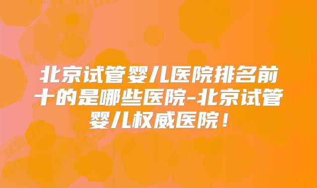 北京试管婴儿医院排名前十的是哪些医院-北京试管婴儿权威医院!