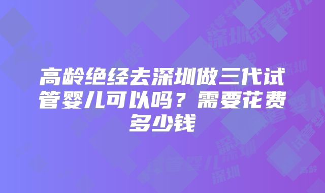 高龄绝经去深圳做三代试管婴儿可以吗?需要花费多少钱