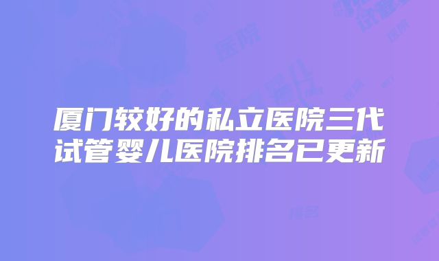 厦门较好的私立医院三代试管婴儿医院排名已更新