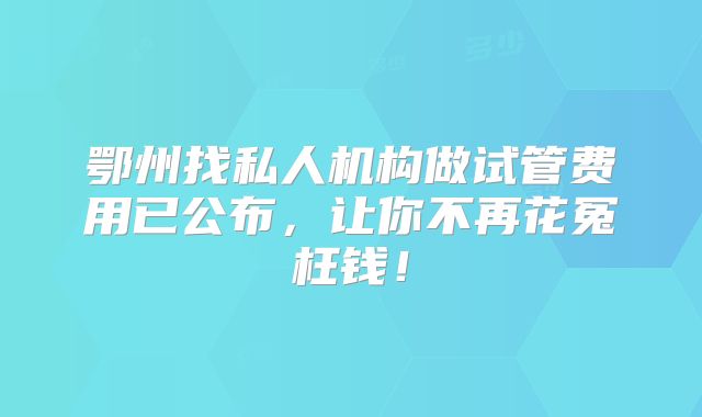 鄂州找私人机构做试管费用已公布,让你不再花冤枉钱!